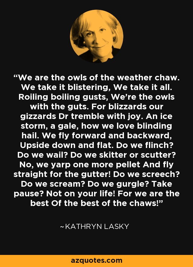 We are the owls of the weather chaw. We take it blistering, We take it all. Roiling boiling gusts, We're the owls with the guts. For blizzards our gizzards Dr tremble with joy. An ice storm, a gale, how we love blinding hail. We fly forward and backward, Upside down and flat. Do we flinch? Do we wail? Do we skitter or scutter? No, we yarp one more pellet And fly straight for the gutter! Do we screech? Do we scream? Do we gurgle? Take pause? Not on your life! For we are the best Of the best of the chaws! - Kathryn Lasky