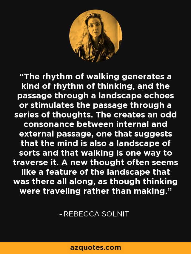 The rhythm of walking generates a kind of rhythm of thinking, and the passage through a landscape echoes or stimulates the passage through a series of thoughts. The creates an odd consonance between internal and external passage, one that suggests that the mind is also a landscape of sorts and that walking is one way to traverse it. A new thought often seems like a feature of the landscape that was there all along, as though thinking were traveling rather than making. - Rebecca Solnit