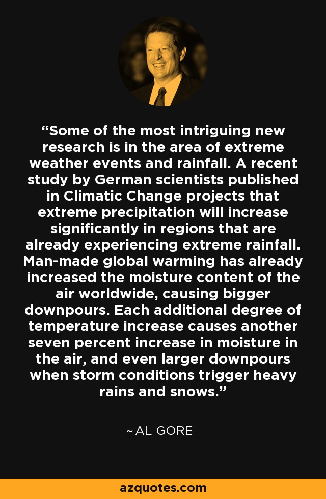 Some of the most intriguing new research is in the area of extreme weather events and rainfall. A recent study by German scientists published in Climatic Change projects that extreme precipitation will increase significantly in regions that are already experiencing extreme rainfall. Man-made global warming has already increased the moisture content of the air worldwide, causing bigger downpours. Each additional degree of temperature increase causes another seven percent increase in moisture in the air, and even larger downpours when storm conditions trigger heavy rains and snows. - Al Gore