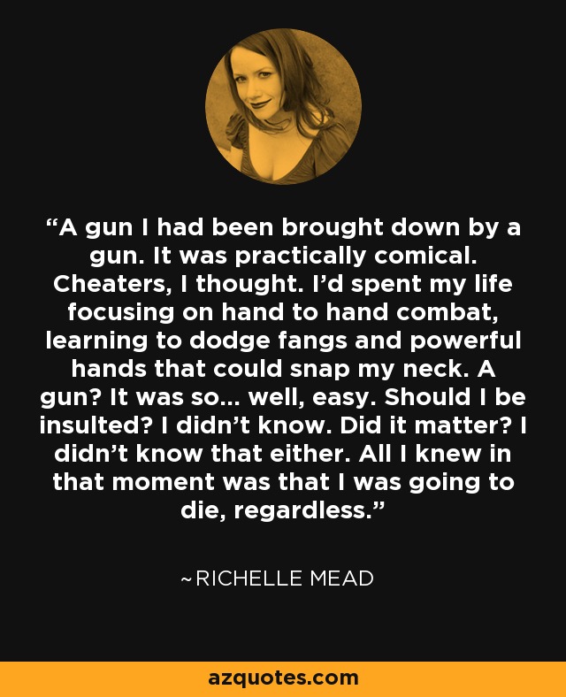 A gun I had been brought down by a gun. It was practically comical. Cheaters, I thought. I’d spent my life focusing on hand to hand combat, learning to dodge fangs and powerful hands that could snap my neck. A gun? It was so… well, easy. Should I be insulted? I didn’t know. Did it matter? I didn’t know that either. All I knew in that moment was that I was going to die, regardless. - Richelle Mead