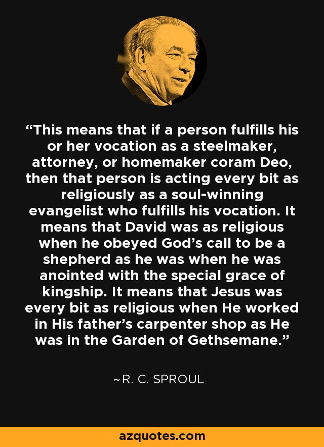 Esto significa que si una persona cumple su vocación como fabricante de acero, abogado o ama de casa coram Deo, entonces esa persona está actuando tan religiosamente como un evangelista ganador de almas que cumple su vocación. Significa que David era tan religioso cuando obedeció la llamada de Dios a ser pastor como cuando fue ungido con la gracia especial de la realeza. Significa que Jesús era tan religioso cuando trabajaba en la carpintería de su padre como cuando lo hizo en el huerto de Getsemaní. - R. C. Sproul