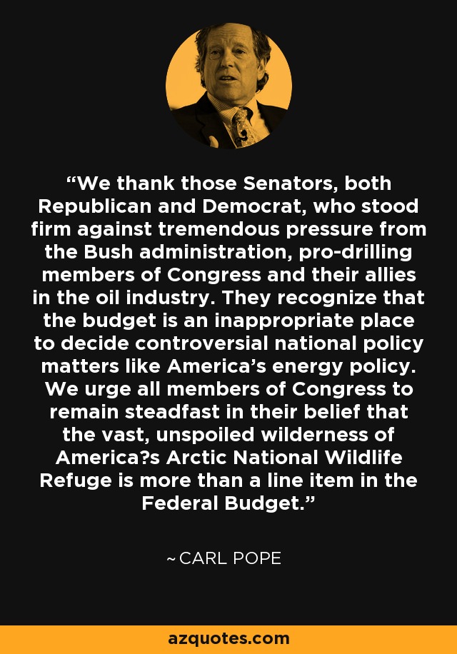 We thank those Senators, both Republican and Democrat, who stood firm against tremendous pressure from the Bush administration, pro-drilling members of Congress and their allies in the oil industry. They recognize that the budget is an inappropriate place to decide controversial national policy matters like America's energy policy. We urge all members of Congress to remain steadfast in their belief that the vast, unspoiled wilderness of America?s Arctic National Wildlife Refuge is more than a line item in the Federal Budget. - Carl Pope