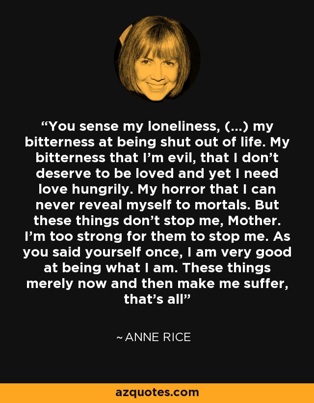 You sense my loneliness, (...) my bitterness at being shut out of life. My bitterness that I'm evil, that I don't deserve to be loved and yet I need love hungrily. My horror that I can never reveal myself to mortals. But these things don't stop me, Mother. I'm too strong for them to stop me. As you said yourself once, I am very good at being what I am. These things merely now and then make me suffer, that's all - Anne Rice