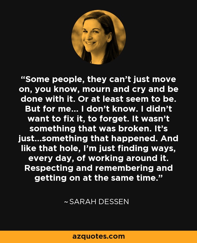 Some people, they can't just move on, you know, mourn and cry and be done with it. Or at least seem to be. But for me... I don't know. I didn't want to fix it, to forget. It wasn't something that was broken. It's just...something that happened. And like that hole, I'm just finding ways, every day, of working around it. Respecting and remembering and getting on at the same time. - Sarah Dessen