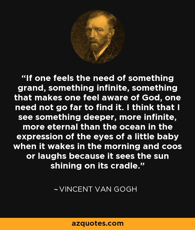 If one feels the need of something grand, something infinite, something that makes one feel aware of God, one need not go far to find it. I think that I see something deeper, more infinite, more eternal than the ocean in the expression of the eyes of a little baby when it wakes in the morning and coos or laughs because it sees the sun shining on its cradle. - Vincent Van Gogh