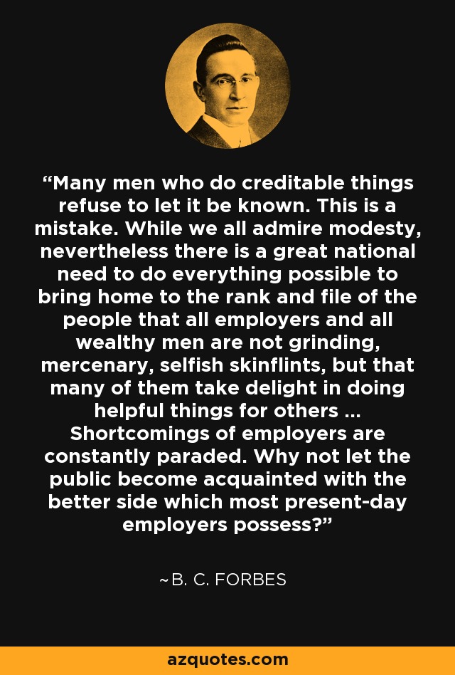 Many men who do creditable things refuse to let it be known. This is a mistake. While we all admire modesty, nevertheless there is a great national need to do everything possible to bring home to the rank and file of the people that all employers and all wealthy men are not grinding, mercenary, selfish skinflints, but that many of them take delight in doing helpful things for others ... Shortcomings of employers are constantly paraded. Why not let the public become acquainted with the better side which most present-day employers possess? - B. C. Forbes