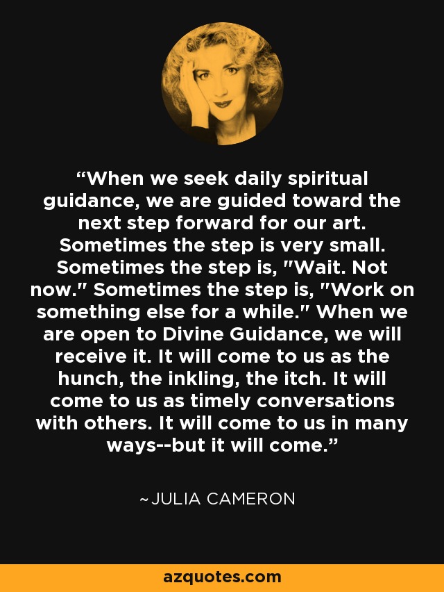 When we seek daily spiritual guidance, we are guided toward the next step forward for our art. Sometimes the step is very small. Sometimes the step is, 