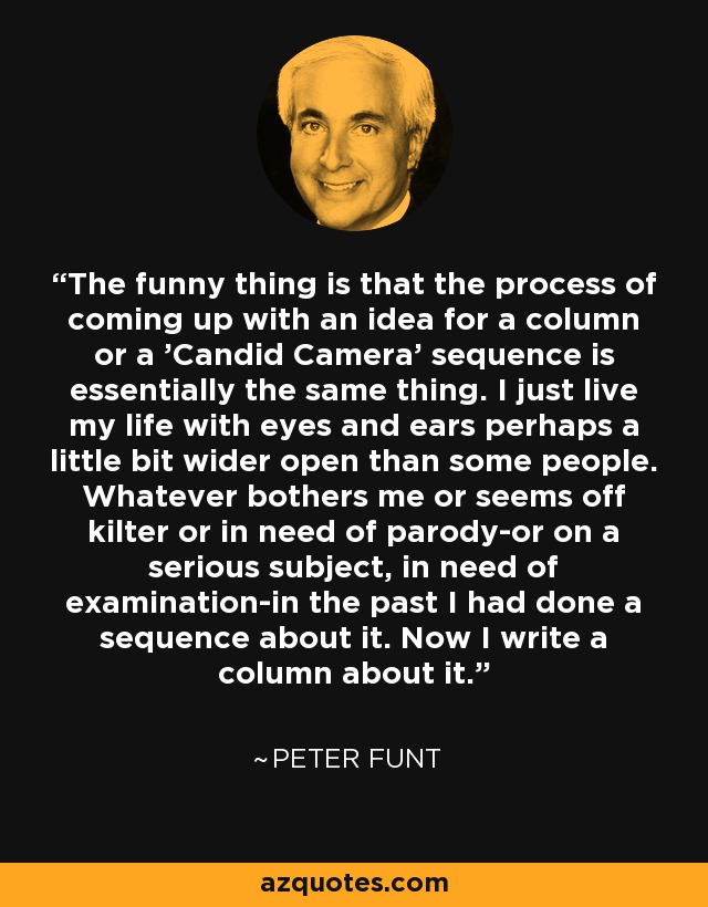 The funny thing is that the process of coming up with an idea for a column or a 'Candid Camera' sequence is essentially the same thing. I just live my life with eyes and ears perhaps a little bit wider open than some people. Whatever bothers me or seems off kilter or in need of parody-or on a serious subject, in need of examination-in the past I had done a sequence about it. Now I write a column about it. - Peter Funt