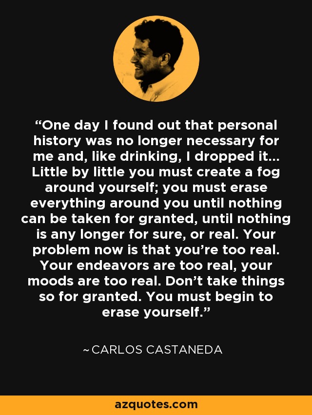 One day I found out that personal history was no longer necessary for me and, like drinking, I dropped it... Little by little you must create a fog around yourself; you must erase everything around you until nothing can be taken for granted, until nothing is any longer for sure, or real. Your problem now is that you're too real. Your endeavors are too real, your moods are too real. Don't take things so for granted. You must begin to erase yourself. - Carlos Castaneda