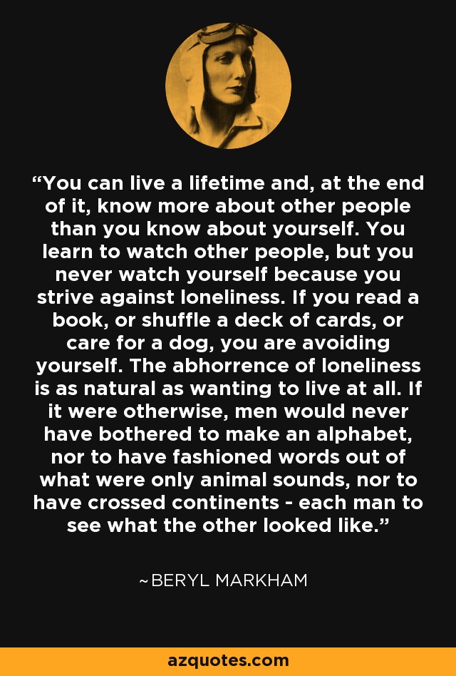 You can live a lifetime and, at the end of it, know more about other people than you know about yourself. You learn to watch other people, but you never watch yourself because you strive against loneliness. If you read a book, or shuffle a deck of cards, or care for a dog, you are avoiding yourself. The abhorrence of loneliness is as natural as wanting to live at all. If it were otherwise, men would never have bothered to make an alphabet, nor to have fashioned words out of what were only animal sounds, nor to have crossed continents - each man to see what the other looked like. - Beryl Markham