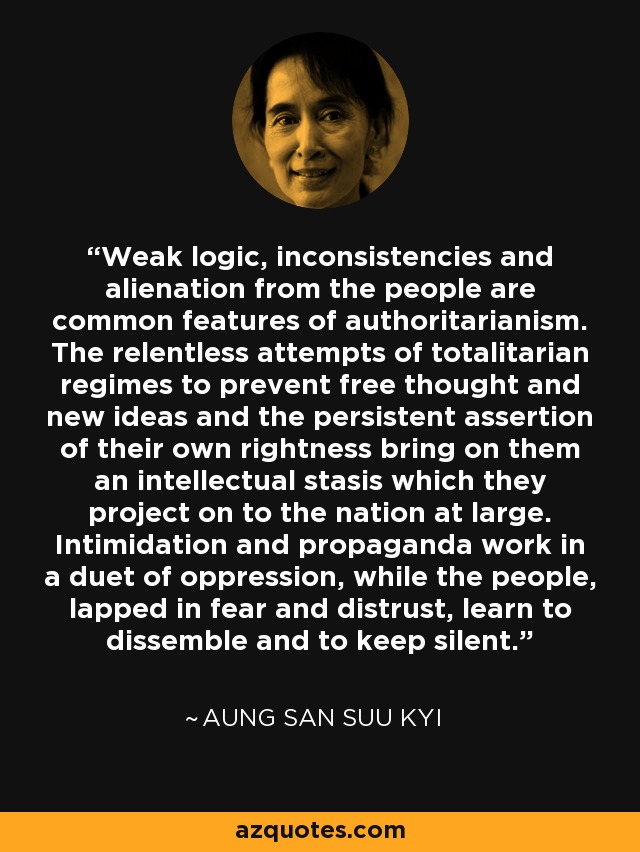 Weak logic, inconsistencies and alienation from the people are common features of authoritarianism. The relentless attempts of totalitarian regimes to prevent free thought and new ideas and the persistent assertion of their own rightness bring on them an intellectual stasis which they project on to the nation at large. Intimidation and propaganda work in a duet of oppression, while the people, lapped in fear and distrust, learn to dissemble and to keep silent. - Aung San Suu Kyi
