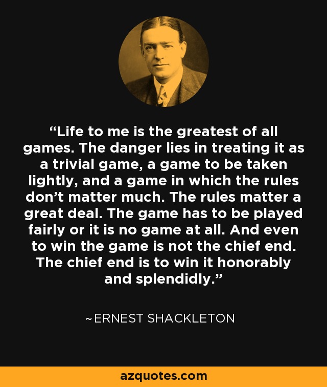 Life to me is the greatest of all games. The danger lies in treating it as a trivial game, a game to be taken lightly, and a game in which the rules don't matter much. The rules matter a great deal. The game has to be played fairly or it is no game at all. And even to win the game is not the chief end. The chief end is to win it honorably and splendidly. - Ernest Shackleton