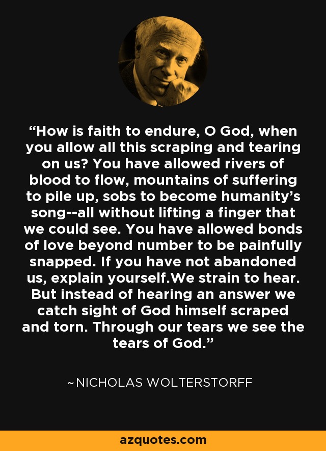 How is faith to endure, O God, when you allow all this scraping and tearing on us? You have allowed rivers of blood to flow, mountains of suffering to pile up, sobs to become humanity's song--all without lifting a finger that we could see. You have allowed bonds of love beyond number to be painfully snapped. If you have not abandoned us, explain yourself.We strain to hear. But instead of hearing an answer we catch sight of God himself scraped and torn. Through our tears we see the tears of God. - Nicholas Wolterstorff