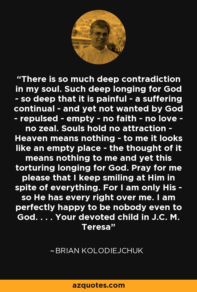 There is so much deep contradiction in my soul. Such deep longing for God - so deep that it is painful - a suffering continual - and yet not wanted by God - repulsed - empty - no faith - no love - no zeal. Souls hold no attraction - Heaven means nothing - to me it looks like an empty place - the thought of it means nothing to me and yet this torturing longing for God. Pray for me please that I keep smiling at Him in spite of everything. For I am only His - so He has every right over me. I am perfectly happy to be nobody even to God. . . . Your devoted child in J.C. M. Teresa - Brian Kolodiejchuk