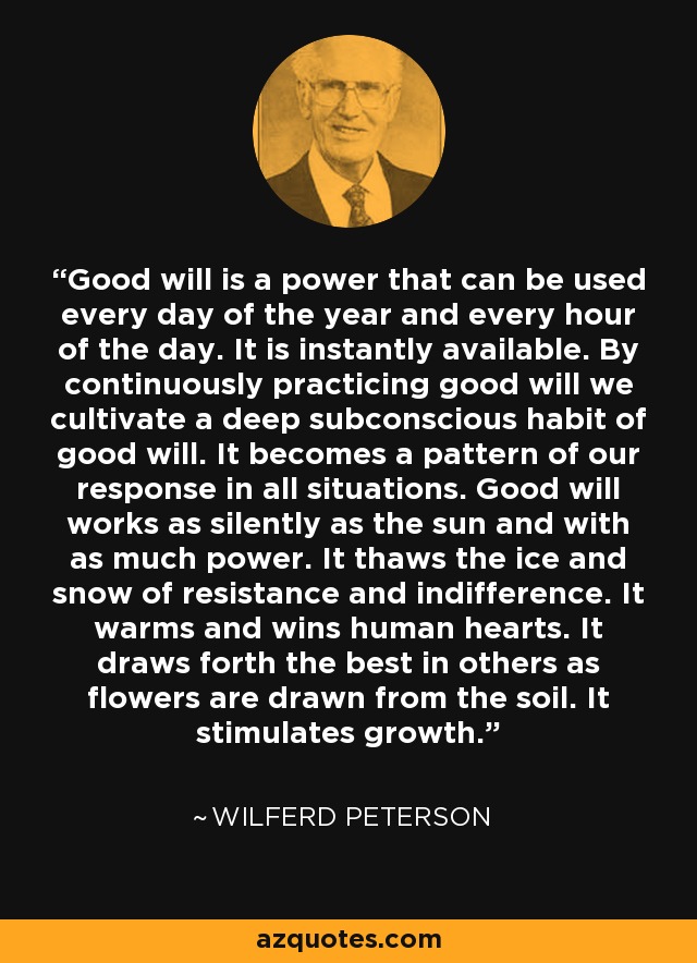 Good will is a power that can be used every day of the year and every hour of the day. It is instantly available. By continuously practicing good will we cultivate a deep subconscious habit of good will. It becomes a pattern of our response in all situations. Good will works as silently as the sun and with as much power. It thaws the ice and snow of resistance and indifference. It warms and wins human hearts. It draws forth the best in others as flowers are drawn from the soil. It stimulates growth. - Wilferd Peterson