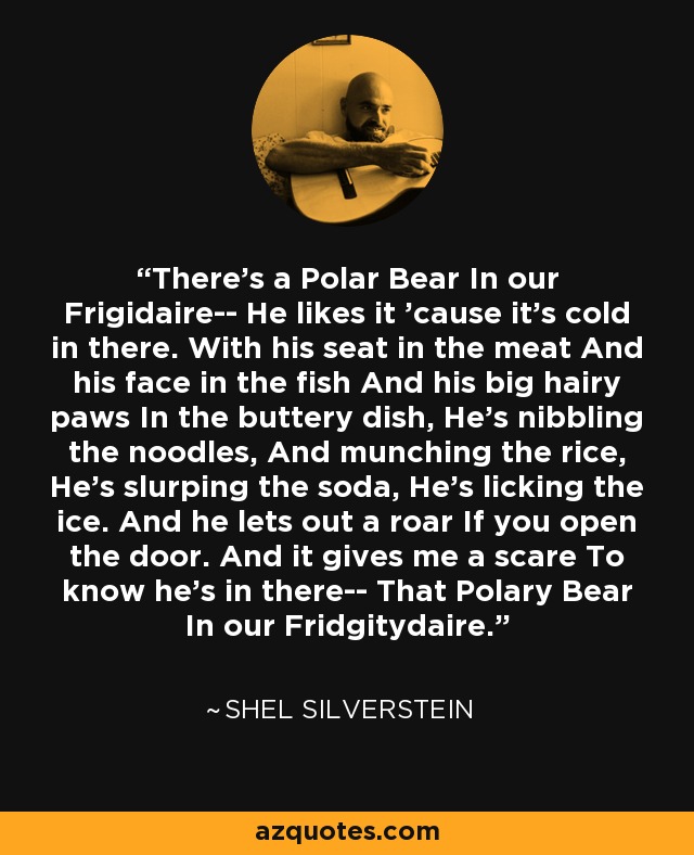 There's a Polar Bear In our Frigidaire-- He likes it 'cause it's cold in there. With his seat in the meat And his face in the fish And his big hairy paws In the buttery dish, He's nibbling the noodles, And munching the rice, He's slurping the soda, He's licking the ice. And he lets out a roar If you open the door. And it gives me a scare To know he's in there-- That Polary Bear In our Fridgitydaire. - Shel Silverstein