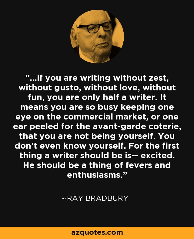 ...if you are writing without zest, without gusto, without love, without fun, you are only half a writer. It means you are so busy keeping one eye on the commercial market, or one ear peeled for the avant-garde coterie, that you are not being yourself. You don't even know yourself. For the first thing a writer should be is-- excited. He should be a thing of fevers and enthusiasms. - Ray Bradbury