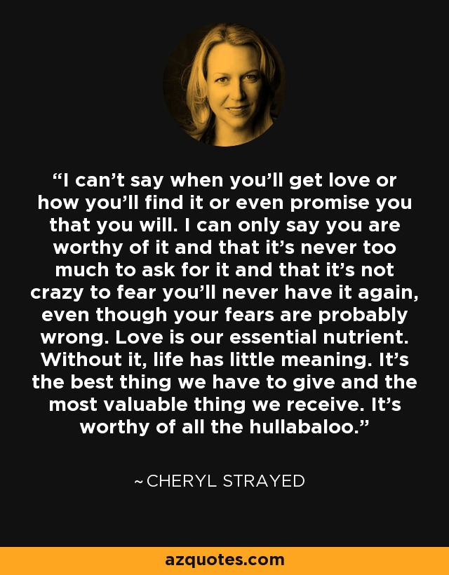 I can't say when you'll get love or how you'll find it or even promise you that you will. I can only say you are worthy of it and that it's never too much to ask for it and that it's not crazy to fear you'll never have it again, even though your fears are probably wrong. Love is our essential nutrient. Without it, life has little meaning. It's the best thing we have to give and the most valuable thing we receive. It's worthy of all the hullabaloo. - Cheryl Strayed