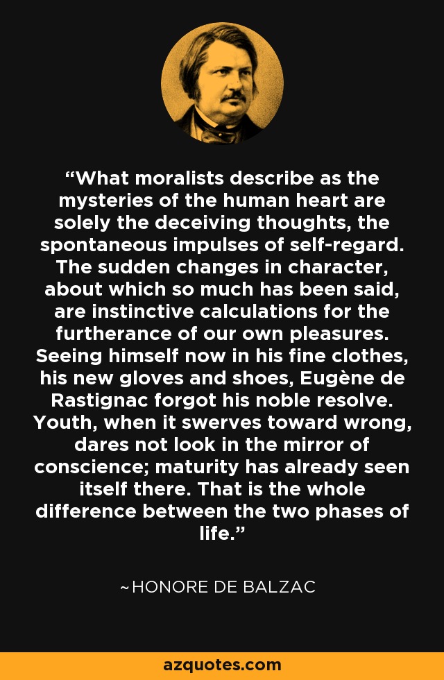 What moralists describe as the mysteries of the human heart are solely the deceiving thoughts, the spontaneous impulses of self-regard. The sudden changes in character, about which so much has been said, are instinctive calculations for the furtherance of our own pleasures. Seeing himself now in his fine clothes, his new gloves and shoes, Eugène de Rastignac forgot his noble resolve. Youth, when it swerves toward wrong, dares not look in the mirror of conscience; maturity has already seen itself there. That is the whole difference between the two phases of life. - Honore de Balzac