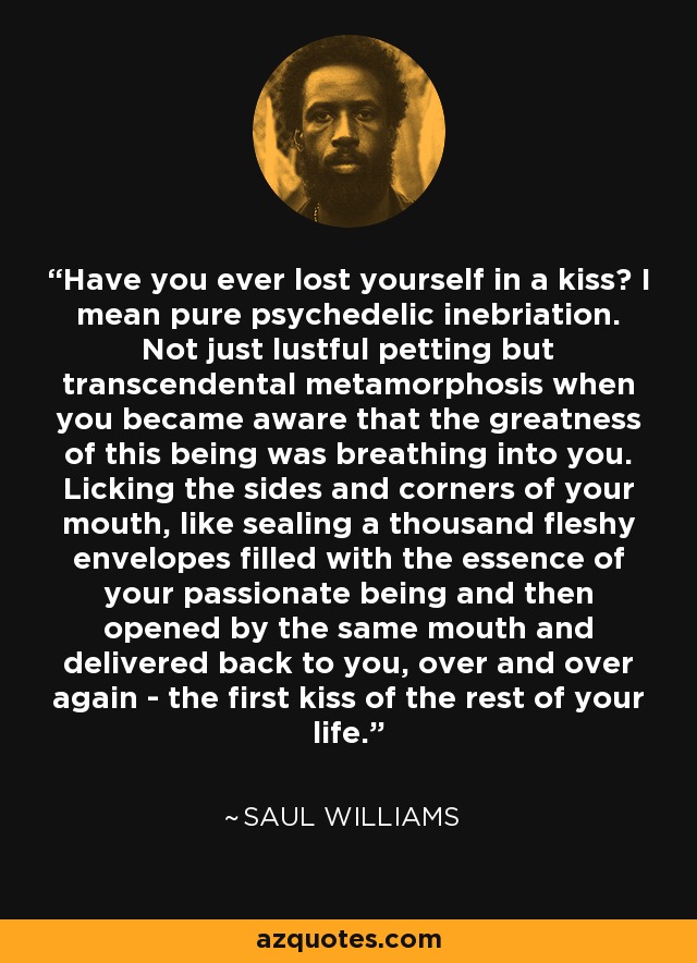 Have you ever lost yourself in a kiss? I mean pure psychedelic inebriation. Not just lustful petting but transcendental metamorphosis when you became aware that the greatness of this being was breathing into you. Licking the sides and corners of your mouth, like sealing a thousand fleshy envelopes filled with the essence of your passionate being and then opened by the same mouth and delivered back to you, over and over again - the first kiss of the rest of your life. - Saul Williams