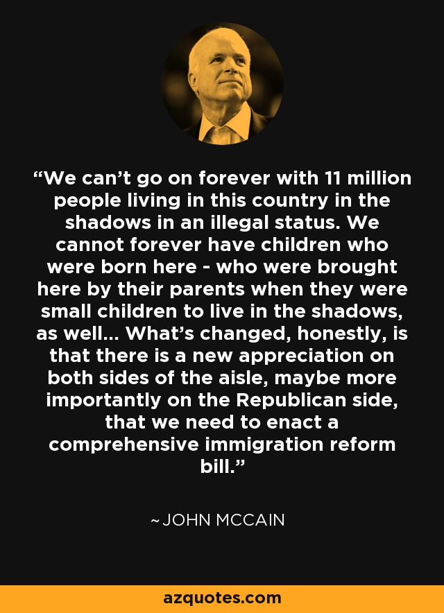 We can't go on forever with 11 million people living in this country in the shadows in an illegal status. We cannot forever have children who were born here - who were brought here by their parents when they were small children to live in the shadows, as well... What's changed, honestly, is that there is a new appreciation on both sides of the aisle, maybe more importantly on the Republican side, that we need to enact a comprehensive immigration reform bill. - John McCain