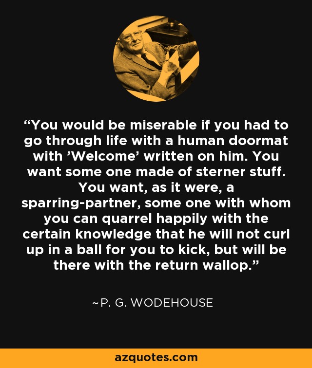 You would be miserable if you had to go through life with a human doormat with 'Welcome' written on him. You want some one made of sterner stuff. You want, as it were, a sparring-partner, some one with whom you can quarrel happily with the certain knowledge that he will not curl up in a ball for you to kick, but will be there with the return wallop. - P. G. Wodehouse