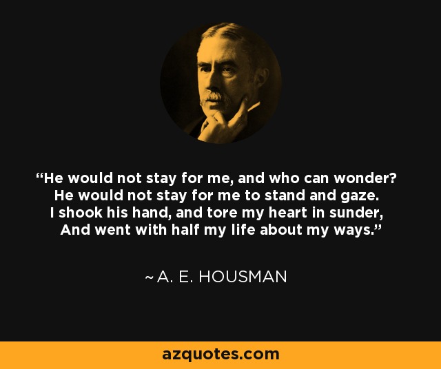 He would not stay for me, and who can wonder? He would not stay for me to stand and gaze. I shook his hand, and tore my heart in sunder, And went with half my life about my ways. - A. E. Housman