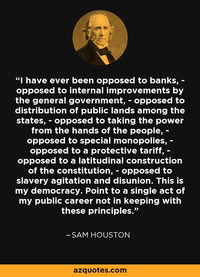 Siempre me he opuesto a los bancos, - me he opuesto a las mejoras internas por parte del gobierno general, - me he opuesto a la distribución de tierras públicas entre los estados, - me he opuesto a quitar el poder de las manos del pueblo, - me he opuesto a los monopolios especiales, - me he opuesto a un arancel protector, - me he opuesto a una construcción latitudinal de la constitución, - me he opuesto a la agitación esclavista y a la desunión. Esta es mi democracia. Señale un solo acto de mi carrera pública que no esté en consonancia con estos principios. - Sam Houston