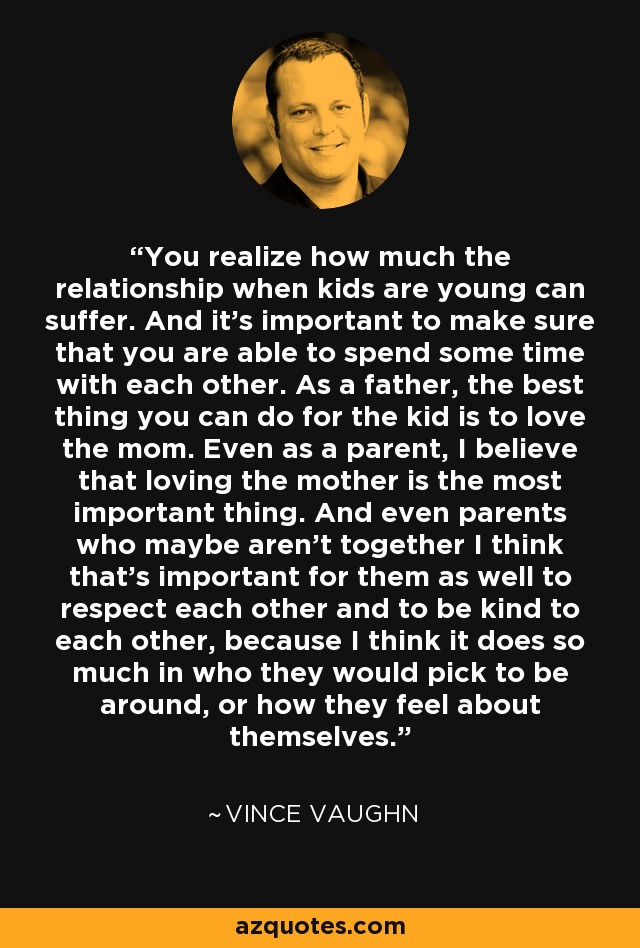 You realize how much the relationship when kids are young can suffer. And it's important to make sure that you are able to spend some time with each other. As a father, the best thing you can do for the kid is to love the mom. Even as a parent, I believe that loving the mother is the most important thing. And even parents who maybe aren't together I think that's important for them as well to respect each other and to be kind to each other, because I think it does so much in who they would pick to be around, or how they feel about themselves. - Vince Vaughn