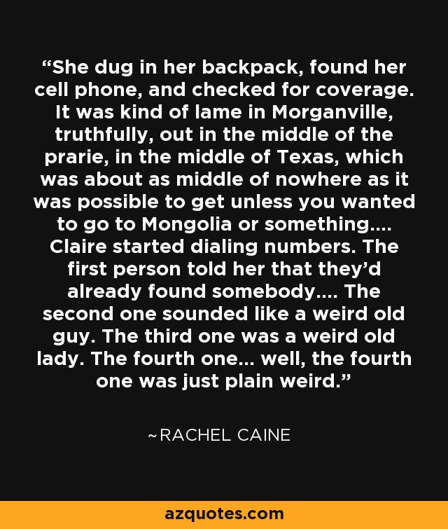 She dug in her backpack, found her cell phone, and checked for coverage. It was kind of lame in Morganville, truthfully, out in the middle of the prarie, in the middle of Texas, which was about as middle of nowhere as it was possible to get unless you wanted to go to Mongolia or something.... Claire started dialing numbers. The first person told her that they'd already found somebody.... The second one sounded like a weird old guy. The third one was a weird old lady. The fourth one... well, the fourth one was just plain weird. - Rachel Caine