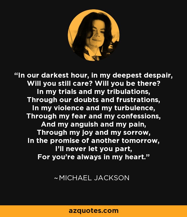 In our darkest hour, in my deepest despair, Will you still care? Will you be there? In my trials and my tribulations, Through our doubts and frustrations, In my violence and my turbulence, Through my fear and my confessions, And my anguish and my pain, Through my joy and my sorrow, In the promise of another tomorrow, I'll never let you part, For you're always in my heart. - Michael Jackson