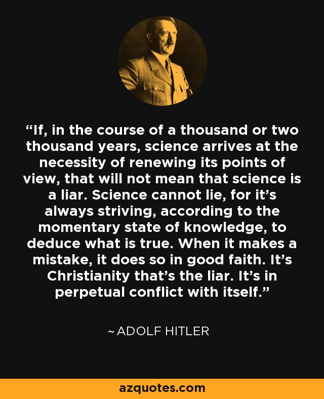 If, in the course of a thousand or two thousand years, science arrives at the necessity of renewing its points of view, that will not mean that science is a liar. Science cannot lie, for it's always striving, according to the momentary state of knowledge, to deduce what is true. When it makes a mistake, it does so in good faith. It's Christianity that's the liar. It's in perpetual conflict with itself. - Adolf Hitler