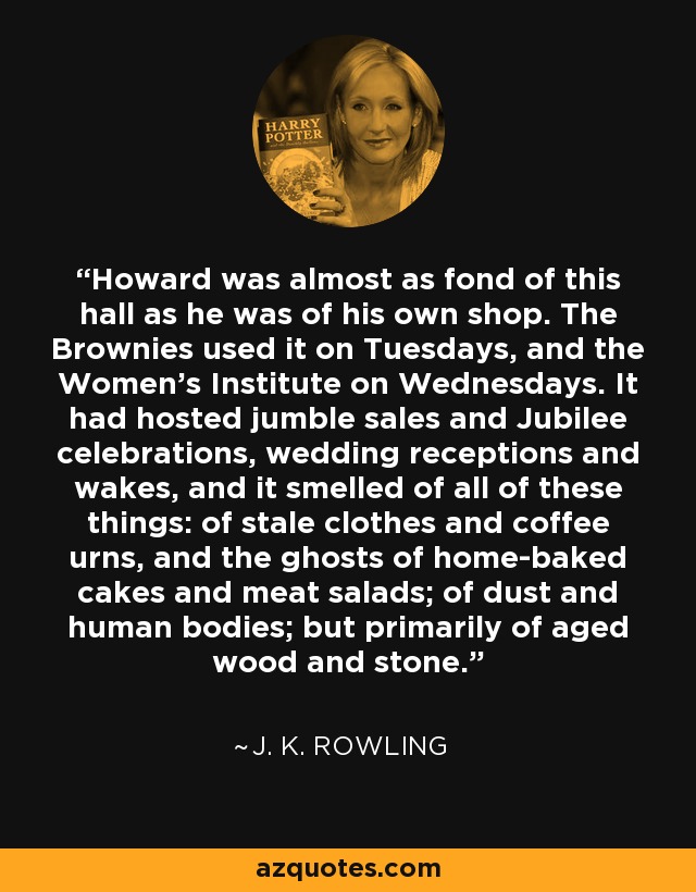 Howard was almost as fond of this hall as he was of his own shop. The Brownies used it on Tuesdays, and the Women's Institute on Wednesdays. It had hosted jumble sales and Jubilee celebrations, wedding receptions and wakes, and it smelled of all of these things: of stale clothes and coffee urns, and the ghosts of home-baked cakes and meat salads; of dust and human bodies; but primarily of aged wood and stone. - J. K. Rowling