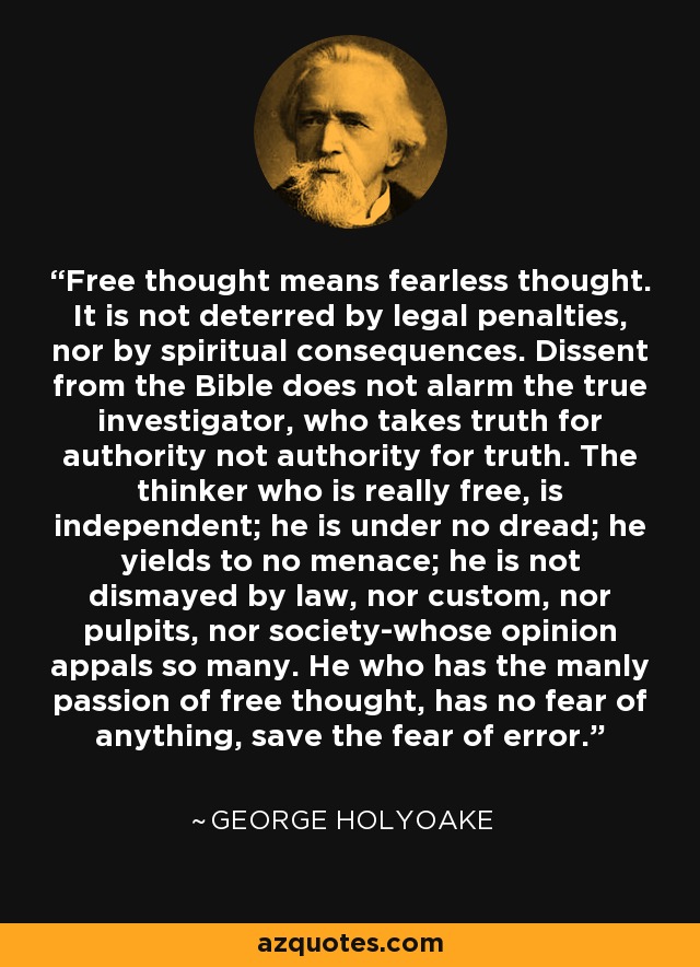 Free thought means fearless thought. It is not deterred by legal penalties, nor by spiritual consequences. Dissent from the Bible does not alarm the true investigator, who takes truth for authority not authority for truth. The thinker who is really free, is independent; he is under no dread; he yields to no menace; he is not dismayed by law, nor custom, nor pulpits, nor society-whose opinion appals so many. He who has the manly passion of free thought, has no fear of anything, save the fear of error. - George Holyoake