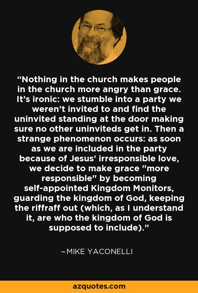 Nothing in the church makes people in the church more angry than grace. It's ironic: we stumble into a party we weren't invited to and find the uninvited standing at the door making sure no other uninviteds get in. Then a strange phenomenon occurs: as soon as we are included in the party because of Jesus' irresponsible love, we decide to make grace 