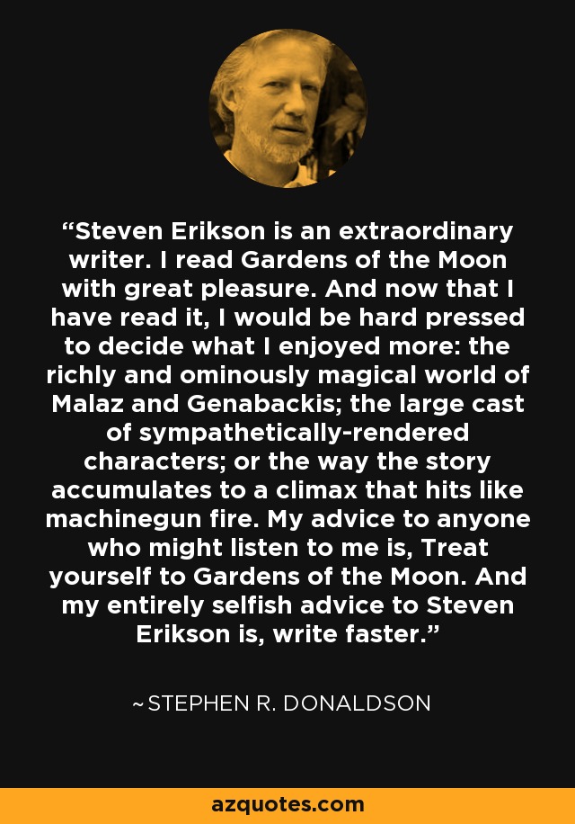 Steven Erikson is an extraordinary writer. I read Gardens of the Moon with great pleasure. And now that I have read it, I would be hard pressed to decide what I enjoyed more: the richly and ominously magical world of Malaz and Genabackis; the large cast of sympathetically-rendered characters; or the way the story accumulates to a climax that hits like machinegun fire. My advice to anyone who might listen to me is, Treat yourself to Gardens of the Moon. And my entirely selfish advice to Steven Erikson is, write faster. - Stephen R. Donaldson