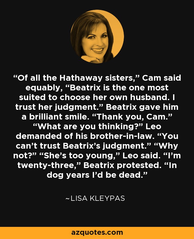 Of all the Hathaway sisters,” Cam said equably, “Beatrix is the one most suited to choose her own husband. I trust her judgment.” Beatrix gave him a brilliant smile. “Thank you, Cam.” “What are you thinking?” Leo demanded of his brother-in-law. “You can’t trust Beatrix’s judgment.” “Why not?” “She’s too young,” Leo said. “I’m twenty-three,” Beatrix protested. “In dog years I’d be dead. - Lisa Kleypas