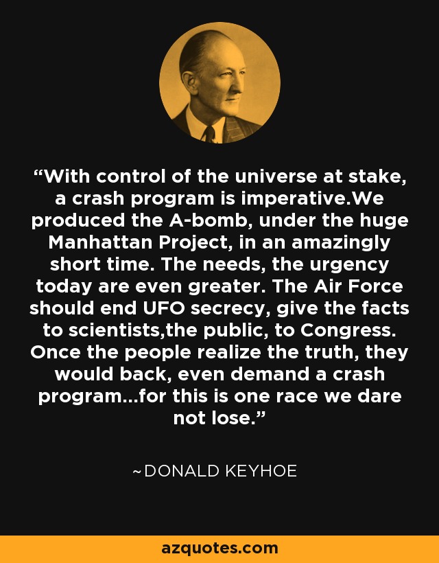 With control of the universe at stake, a crash program is imperative.We produced the A-bomb, under the huge Manhattan Project, in an amazingly short time. The needs, the urgency today are even greater. The Air Force should end UFO secrecy, give the facts to scientists,the public, to Congress. Once the people realize the truth, they would back, even demand a crash program...for this is one race we dare not lose. - Donald Keyhoe