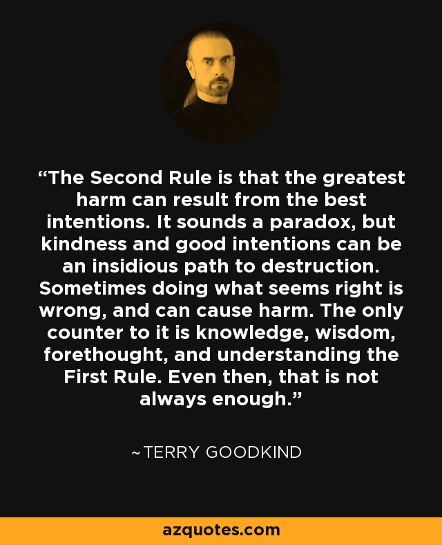 The Second Rule is that the greatest harm can result from the best intentions. It sounds a paradox, but kindness and good intentions can be an insidious path to destruction. Sometimes doing what seems right is wrong, and can cause harm. The only counter to it is knowledge, wisdom, forethought, and understanding the First Rule. Even then, that is not always enough. - Terry Goodkind