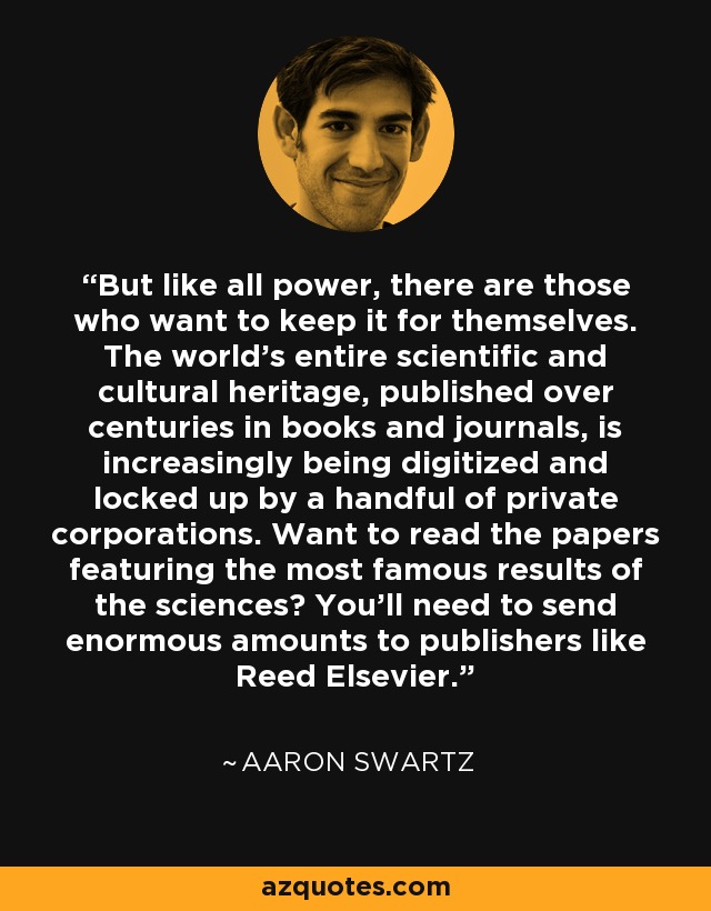 But like all power, there are those who want to keep it for themselves. The world's entire scientific and cultural heritage, published over centuries in books and journals, is increasingly being digitized and locked up by a handful of private corporations. Want to read the papers featuring the most famous results of the sciences? You'll need to send enormous amounts to publishers like Reed Elsevier. - Aaron Swartz