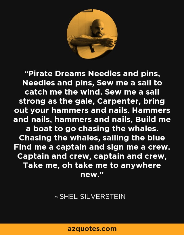 Pirate Dreams Needles and pins, Needles and pins, Sew me a sail to catch me the wind. Sew me a sail strong as the gale, Carpenter, bring out your hammers and nails. Hammers and nails, hammers and nails, Build me a boat to go chasing the whales. Chasing the whales, sailing the blue Find me a captain and sign me a crew. Captain and crew, captain and crew, Take me, oh take me to anywhere new. - Shel Silverstein