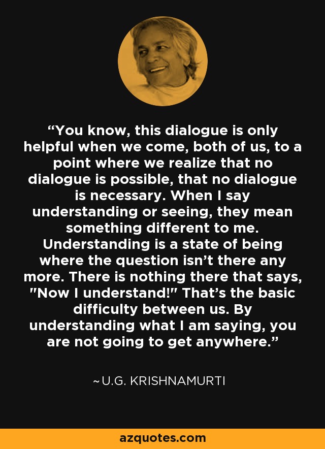 You know, this dialogue is only helpful when we come, both of us, to a point where we realize that no dialogue is possible, that no dialogue is necessary. When I say understanding or seeing, they mean something different to me. Understanding is a state of being where the question isn't there any more. There is nothing there that says, 