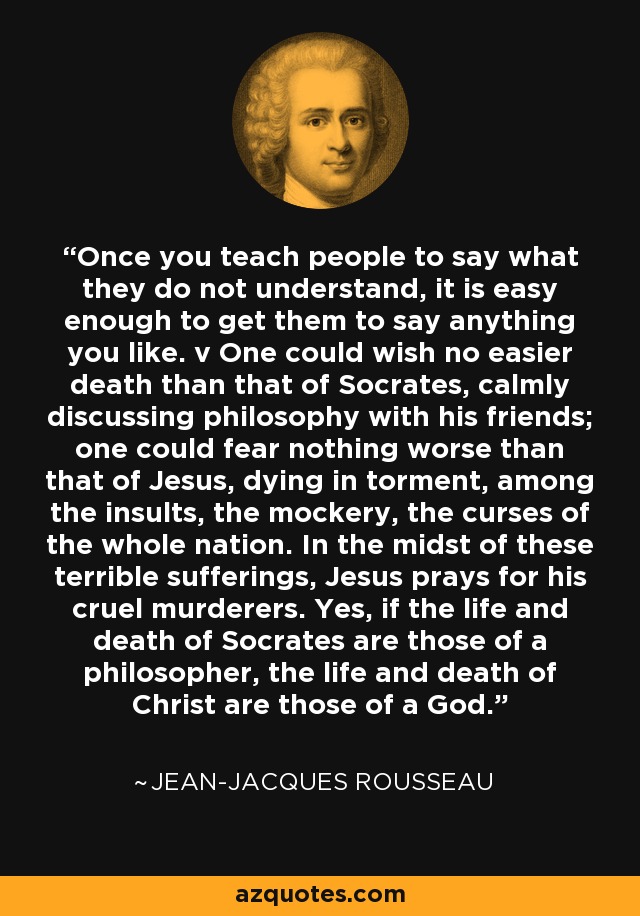 Once you teach people to say what they do not understand, it is easy enough to get them to say anything you like. v One could wish no easier death than that of Socrates, calmly discussing philosophy with his friends; one could fear nothing worse than that of Jesus, dying in torment, among the insults, the mockery, the curses of the whole nation. In the midst of these terrible sufferings, Jesus prays for his cruel murderers. Yes, if the life and death of Socrates are those of a philosopher, the life and death of Christ are those of a God. - Jean-Jacques Rousseau