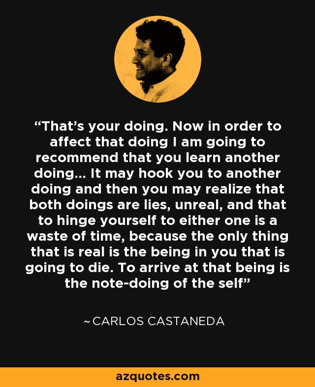 That's your doing. Now in order to affect that doing I am going to recommend that you learn another doing... It may hook you to another doing and then you may realize that both doings are lies, unreal, and that to hinge yourself to either one is a waste of time, because the only thing that is real is the being in you that is going to die. To arrive at that being is the note-doing of the self - Carlos Castaneda