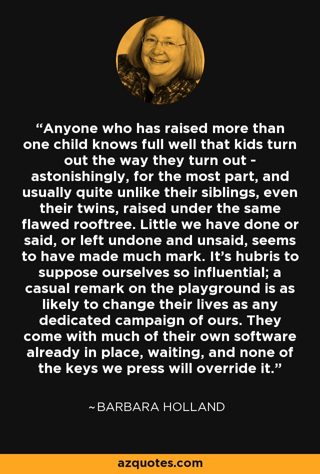 Anyone who has raised more than one child knows full well that kids turn out the way they turn out - astonishingly, for the most part, and usually quite unlike their siblings, even their twins, raised under the same flawed rooftree. Little we have done or said, or left undone and unsaid, seems to have made much mark. It's hubris to suppose ourselves so influential; a casual remark on the playground is as likely to change their lives as any dedicated campaign of ours. They come with much of their own software already in place, waiting, and none of the keys we press will override it. - Barbara Holland