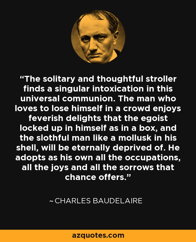 El paseante solitario y reflexivo encuentra una singular embriaguez en esta comunión universal. El hombre que ama perderse en la multitud goza de delicias febriles de las que el egoísta encerrado en sí mismo como en una caja, y el perezoso como un molusco en su concha, se verán eternamente privados. Adopta como suyas todas las ocupaciones, todas las alegrías y todas las penas que le ofrece el azar. - Charles Baudelaire