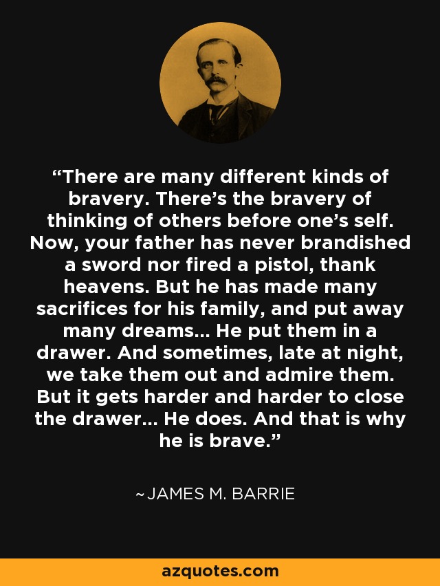 There are many different kinds of bravery. There's the bravery of thinking of others before one's self. Now, your father has never brandished a sword nor fired a pistol, thank heavens. But he has made many sacrifices for his family, and put away many dreams... He put them in a drawer. And sometimes, late at night, we take them out and admire them. But it gets harder and harder to close the drawer... He does. And that is why he is brave. - James M. Barrie