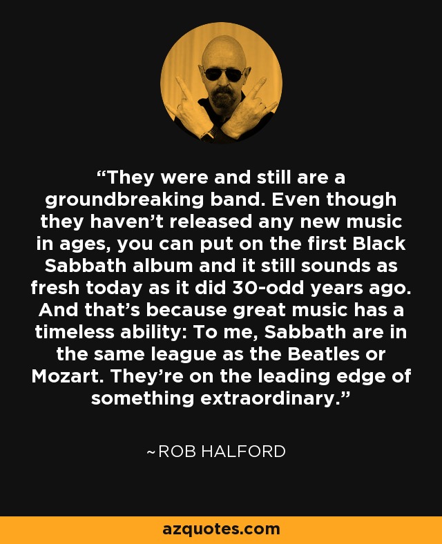 They were and still are a groundbreaking band. Even though they haven't released any new music in ages, you can put on the first Black Sabbath album and it still sounds as fresh today as it did 30-odd years ago. And that's because great music has a timeless ability: To me, Sabbath are in the same league as the Beatles or Mozart. They're on the leading edge of something extraordinary. - Rob Halford