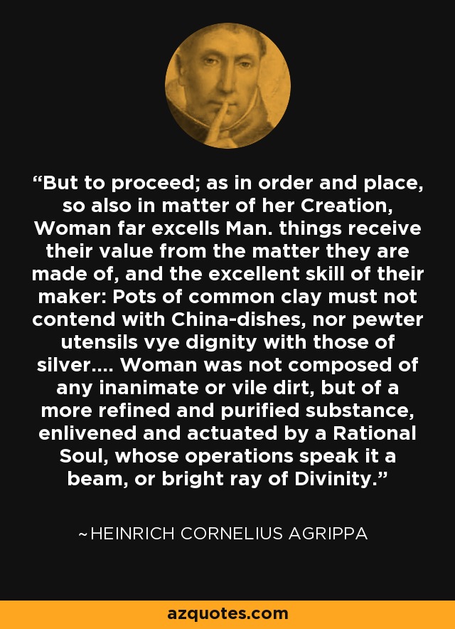 But to proceed; as in order and place, so also in matter of her Creation, Woman far excells Man. things receive their value from the matter they are made of, and the excellent skill of their maker: Pots of common clay must not contend with China-dishes, nor pewter utensils vye dignity with those of silver.... Woman was not composed of any inanimate or vile dirt, but of a more refined and purified substance, enlivened and actuated by a Rational Soul, whose operations speak it a beam, or bright ray of Divinity. - Heinrich Cornelius Agrippa