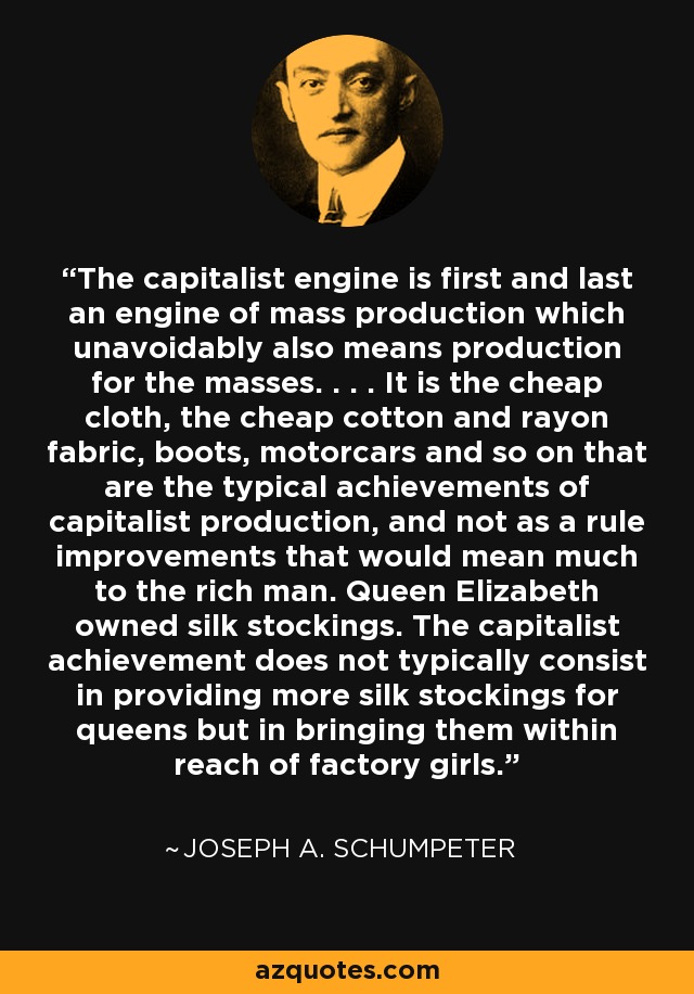 The capitalist engine is first and last an engine of mass production which unavoidably also means production for the masses. . . . It is the cheap cloth, the cheap cotton and rayon fabric, boots, motorcars and so on that are the typical achievements of capitalist production, and not as a rule improvements that would mean much to the rich man. Queen Elizabeth owned silk stockings. The capitalist achievement does not typically consist in providing more silk stockings for queens but in bringing them within reach of factory girls. - Joseph A. Schumpeter